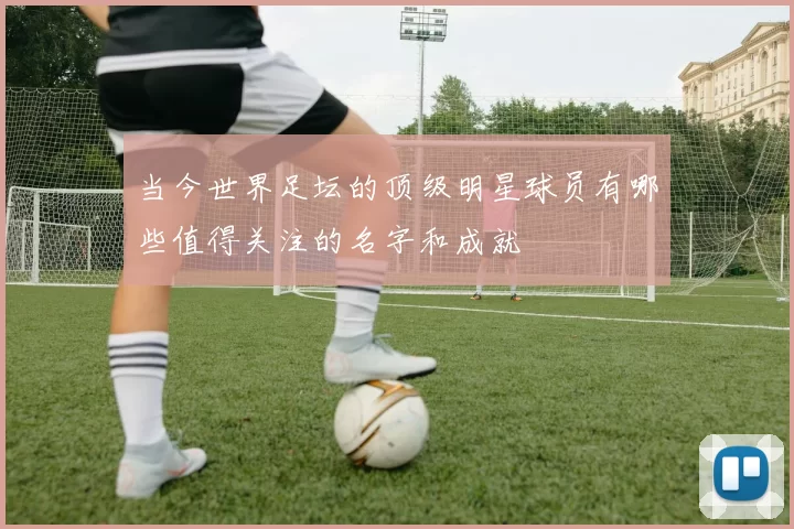 当今世界足坛的顶级明星球员有哪些值得关注的名字和成就