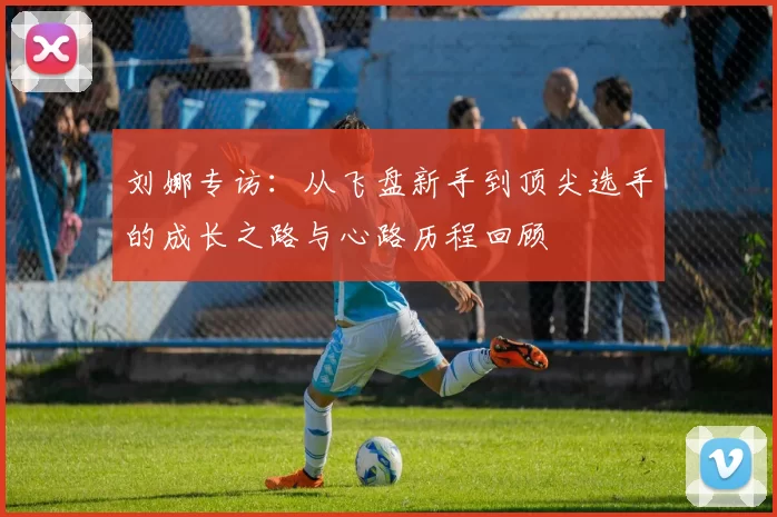 刘娜专访：从飞盘新手到顶尖选手的成长之路与心路历程回顾