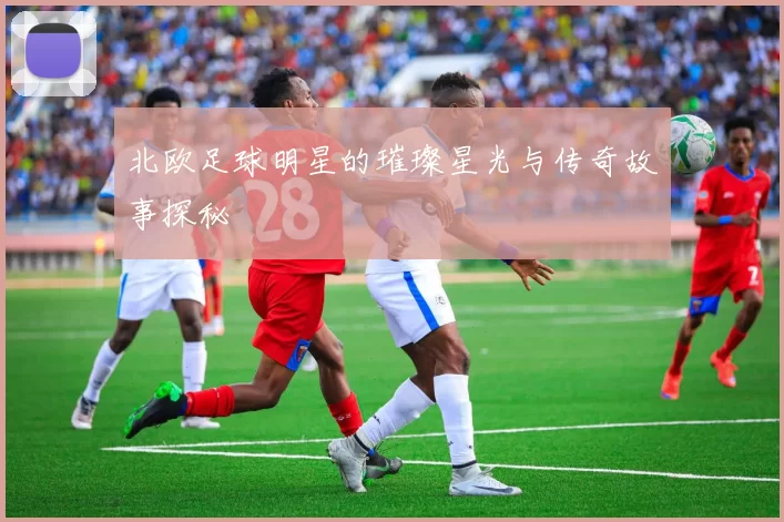 北欧足球明星的璀璨星光与传奇故事探秘