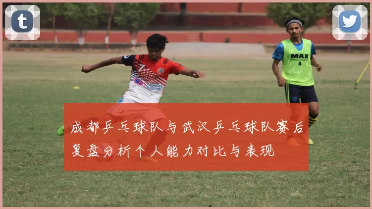 成都乒乓球队与武汉乒乓球队赛后复盘分析个人能力对比与表现