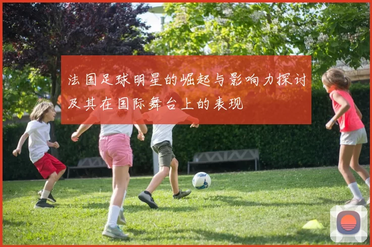 法国足球明星的崛起与影响力探讨及其在国际舞台上的表现