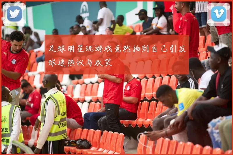 足球明星玩游戏竟然抽到自己引发球迷热议与欢笑