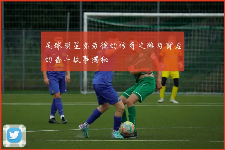 足球明星克劳德的传奇之路与背后的奋斗故事揭秘