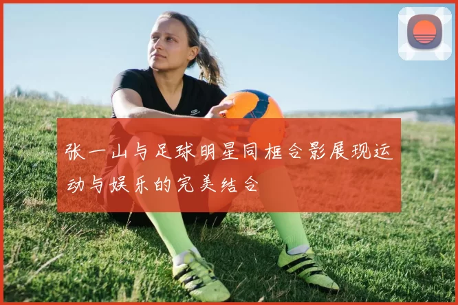 张一山与足球明星同框合影展现运动与娱乐的完美结合