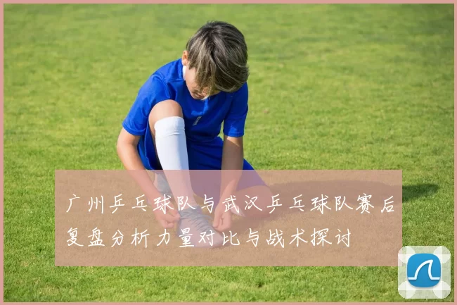 广州乒乓球队与武汉乒乓球队赛后复盘分析力量对比与战术探讨