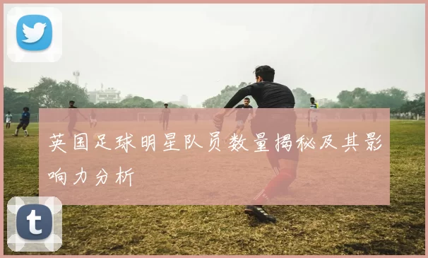 英国足球明星队员数量揭秘及其影响力分析