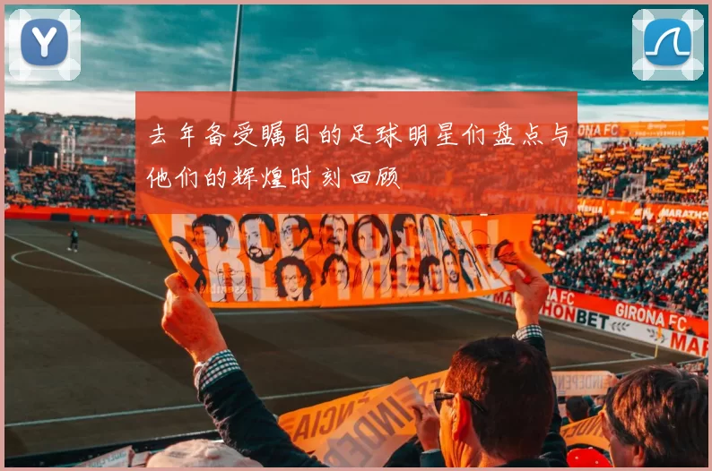 去年备受瞩目的足球明星们盘点与他们的辉煌时刻回顾