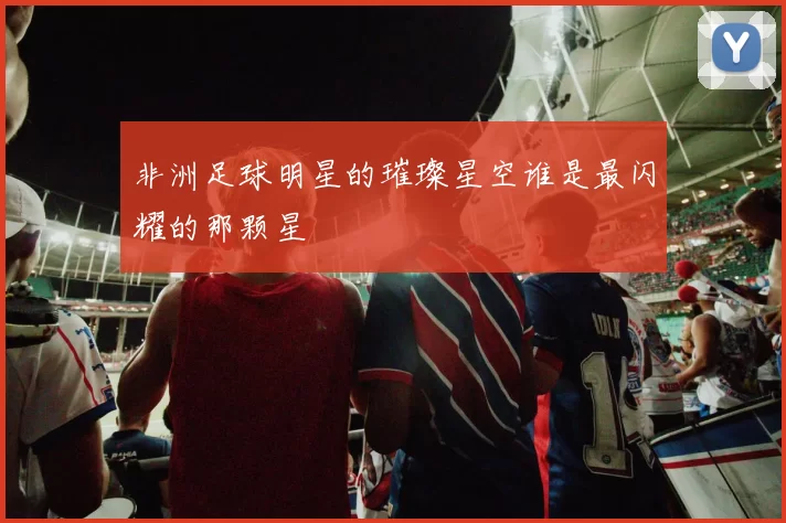 非洲足球明星的璀璨星空谁是最闪耀的那颗星