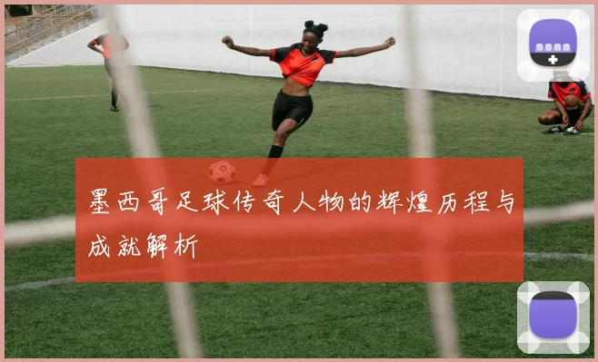 墨西哥足球传奇人物的辉煌历程与成就解析