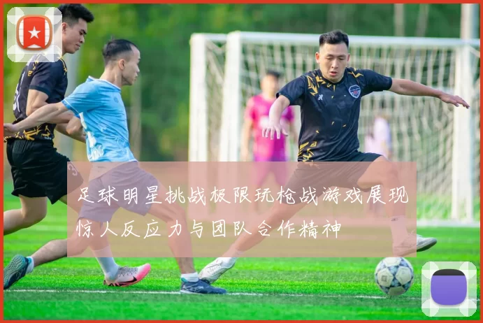 足球明星挑战极限玩枪战游戏展现惊人反应力与团队合作精神