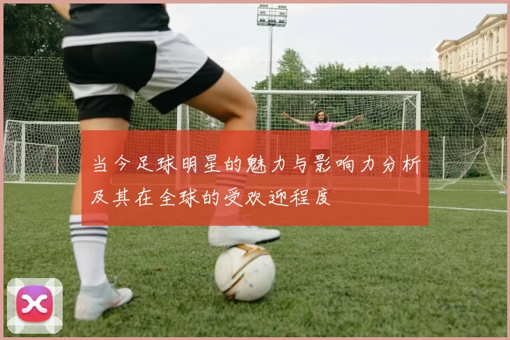 当今足球明星的魅力与影响力分析及其在全球的受欢迎程度