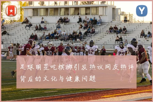 足球明星吃槟榔引发热议网友热评背后的文化与健康问题