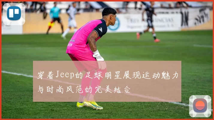 穿着Jeep的足球明星展现运动魅力与时尚风范的完美结合