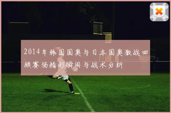 2014年韩国国奥与日本国奥激战回顾赛场精彩瞬间与战术分析