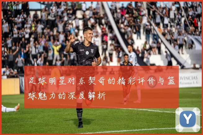 足球明星对东契奇的精彩评价与篮球魅力的深度解析