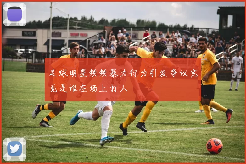 足球明星频频暴力行为引发争议究竟是谁在场上打人