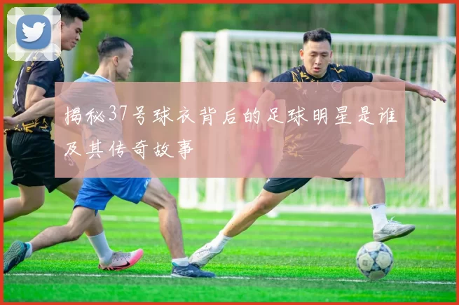 揭秘37号球衣背后的足球明星是谁及其传奇故事