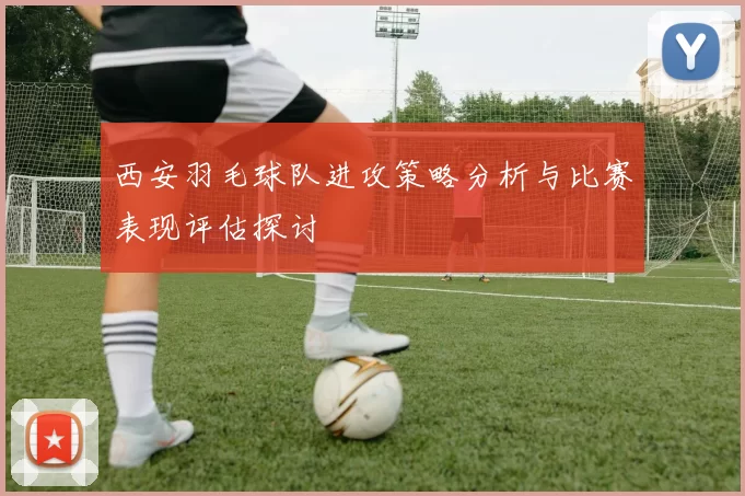 西安羽毛球队进攻策略分析与比赛表现评估探讨