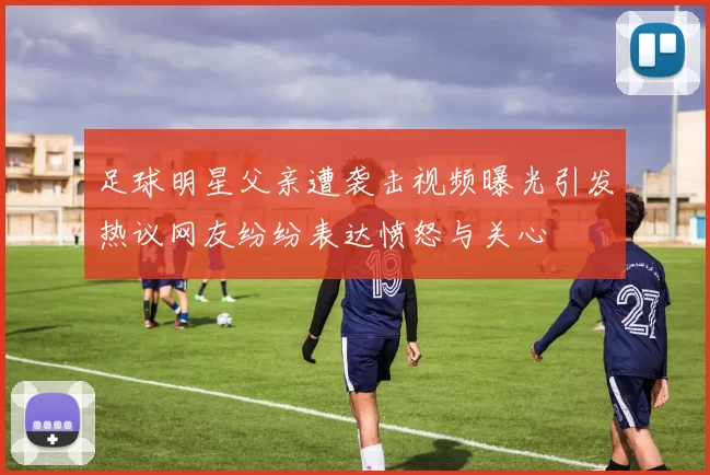 足球明星父亲遭袭击视频曝光引发热议网友纷纷表达愤怒与关心