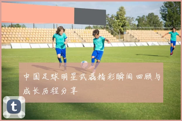 中国足球明星武磊精彩瞬间回顾与成长历程分享