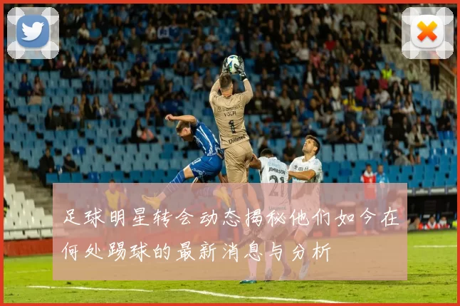 足球明星转会动态揭秘他们如今在何处踢球的最新消息与分析