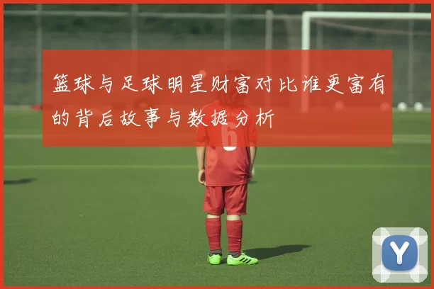 篮球与足球明星财富对比谁更富有的背后故事与数据分析